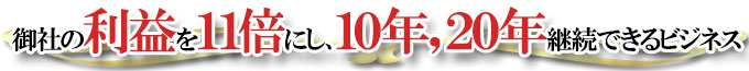 御社の利益を１１倍にし、１０年、２０年と継続できるビジネス